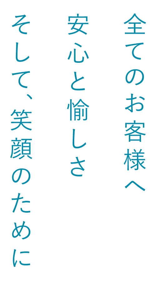 全てのお客さまへ　安心と愉しさ　そして、笑顔のために